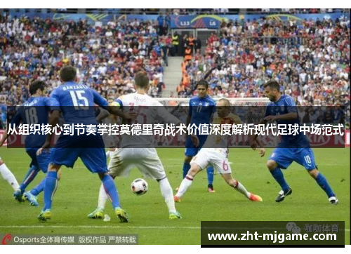 从组织核心到节奏掌控莫德里奇战术价值深度解析现代足球中场范式