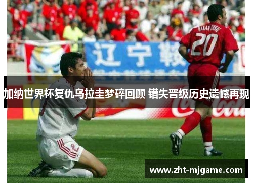 加纳世界杯复仇乌拉圭梦碎回顾 错失晋级历史遗憾再现