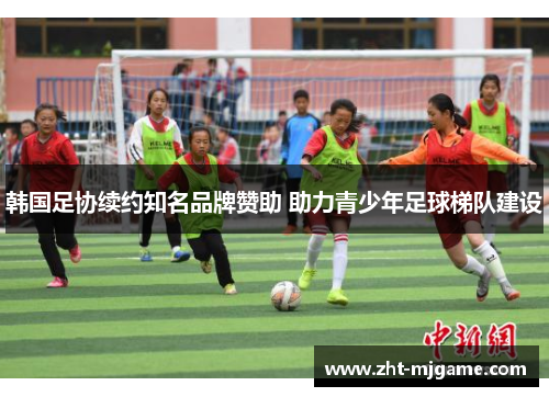 韩国足协续约知名品牌赞助 助力青少年足球梯队建设 韩国足协续约知名品牌赞助 助力青少年足球梯队建设